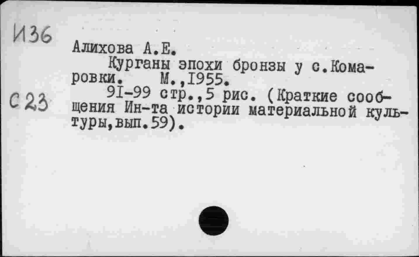 ﻿И 36
С 25
Алихова А.Е.
Курганы эпохи бронзы у с.Кома-ровки. М.,1955.
91-99 стр.,5 рис. (Краткие сообщения Ин-та истории материальной культуры, вып. 59).